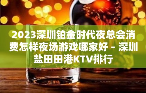 2023深圳铂金时代夜总会消费怎样夜场游戏哪家好 – 深圳盐田田港KTV排行