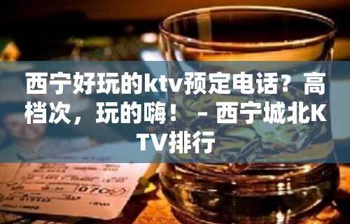 西宁好玩的ktv预定电话？高档次，玩的嗨！ – 西宁城北KTV排行