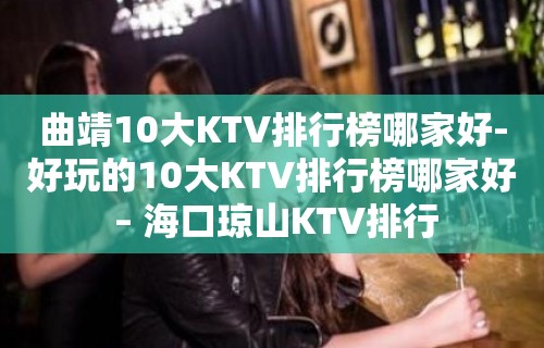 曲靖10大KTV排行榜哪家好-好玩的10大KTV排行榜哪家好 – 海口琼山KTV排行