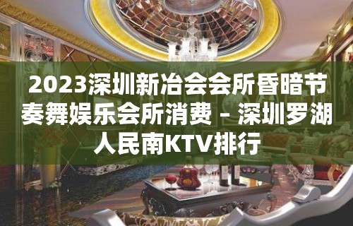 2023深圳新冶会会所昏暗节奏舞娱乐会所消费 – 深圳罗湖人民南KTV排行