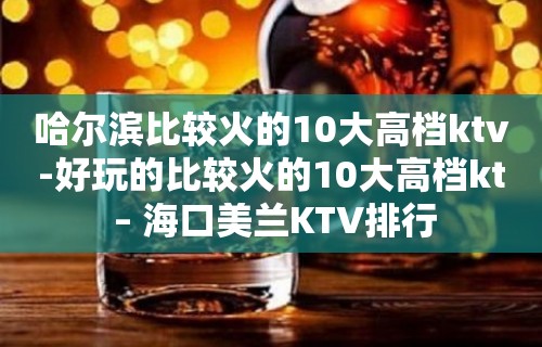 哈尔滨比较火的10大高档ktv-好玩的比较火的10大高档kt – 海口美兰KTV排行