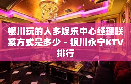 银川玩的人多娱乐中心经理联系方式是多少 – 银川永宁KTV排行