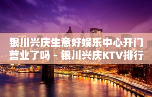 银川兴庆生意好娱乐中心开门营业了吗 – 银川兴庆KTV排行