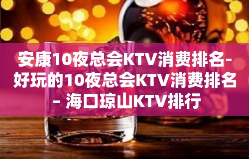 安康10夜总会KTV消费排名-好玩的10夜总会KTV消费排名 – 海口琼山KTV排行