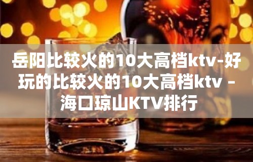 岳阳比较火的10大高档ktv-好玩的比较火的10大高档ktv – 海口琼山KTV排行