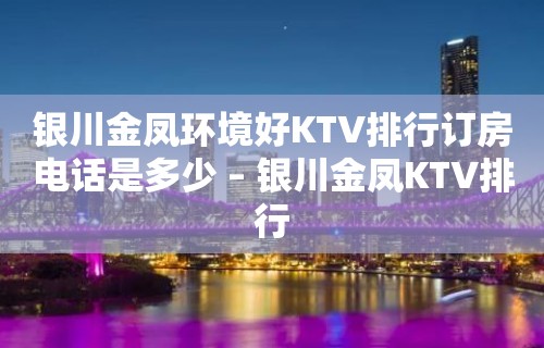 银川金凤环境好KTV排行订房电话是多少 – 银川金凤KTV排行