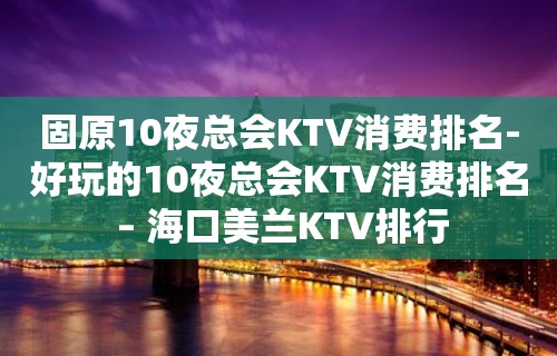 固原10夜总会KTV消费排名-好玩的10夜总会KTV消费排名 – 海口美兰KTV排行