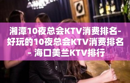 湘潭10夜总会KTV消费排名-好玩的10夜总会KTV消费排名 – 海口美兰KTV排行