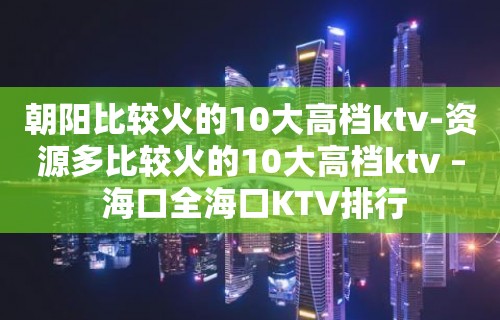 朝阳比较火的10大高档ktv-资源多比较火的10大高档ktv – 海口全海口KTV排行