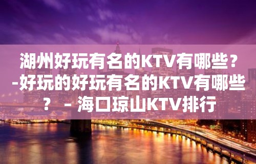 湖州好玩有名的KTV有哪些？-好玩的好玩有名的KTV有哪些？ – 海口琼山KTV排行