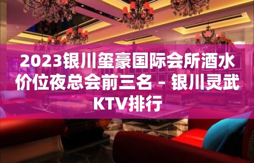 2023银川玺豪国际会所酒水价位夜总会前三名 – 银川灵武KTV排行