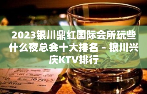 2023银川鼎红国际会所玩些什么夜总会十大排名 – 银川兴庆KTV排行