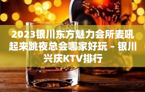 2023银川东方魅力会所麦吼起来跳夜总会哪家好玩 – 银川兴庆KTV排行