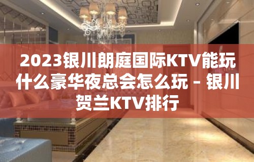 2023银川朗庭国际KTV能玩什么豪华夜总会怎么玩 – 银川贺兰KTV排行