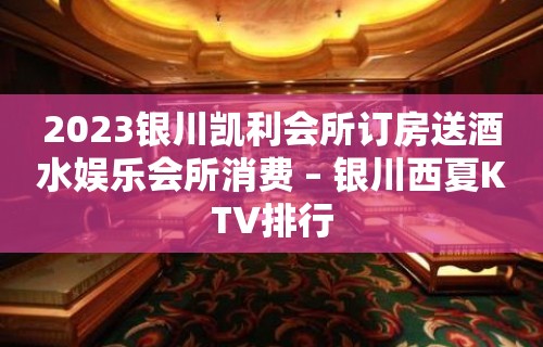 2023银川凯利会所订房送酒水娱乐会所消费 – 银川西夏KTV排行