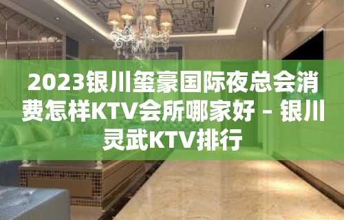 2023银川玺豪国际夜总会消费怎样KTV会所哪家好 – 银川灵武KTV排行