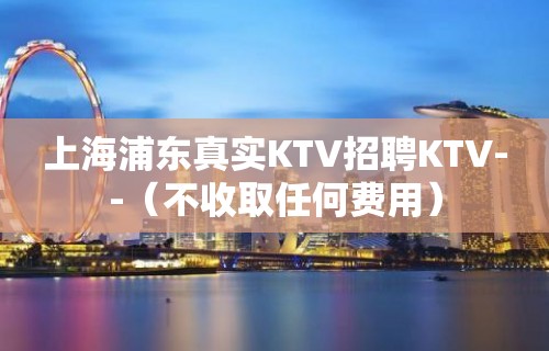 上海浦东真实KTV招聘KTV--（不收取任何费用）