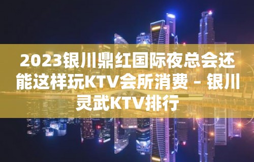 2023银川鼎红国际夜总会还能这样玩KTV会所消费 – 银川灵武KTV排行