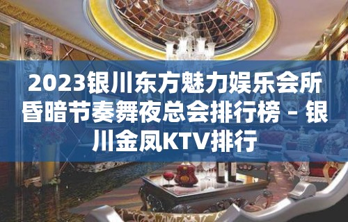 2023银川东方魅力娱乐会所昏暗节奏舞夜总会排行榜 – 银川金凤KTV排行