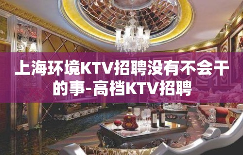 上海环境KTV招聘没有不会干的事-高档KTV招聘