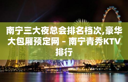 南宁三大夜总会排名档次,豪华大包厢预定网 – 南宁青秀KTV排行