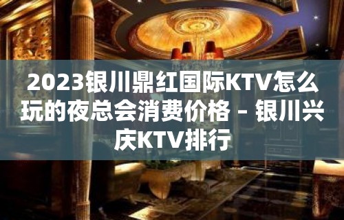 2023银川鼎红国际KTV怎么玩的夜总会消费价格 – 银川兴庆KTV排行