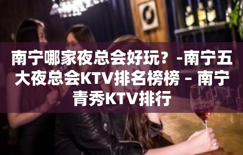 南宁哪家夜总会好玩？-南宁五大夜总会KTV排名榜榜 – 南宁青秀KTV排行