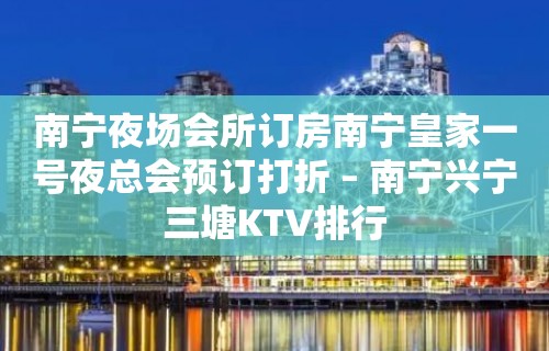 南宁夜场会所订房南宁皇家一号夜总会预订打折 – 南宁兴宁三塘KTV排行