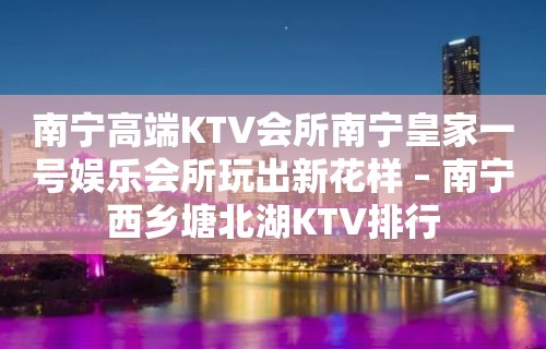 南宁高端KTV会所南宁皇家一号娱乐会所玩出新花样 – 南宁西乡塘北湖KTV排行