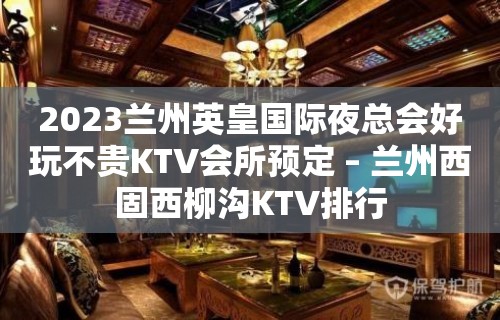 2023兰州英皇国际夜总会好玩不贵KTV会所预定 – 兰州西固西柳沟KTV排行