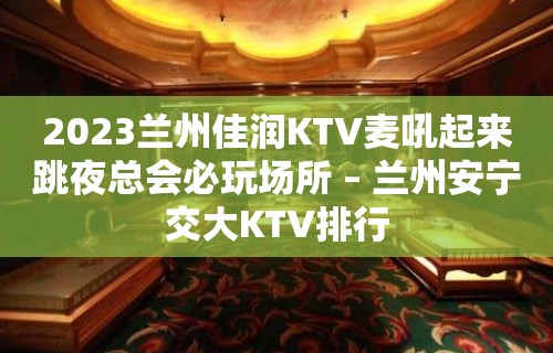 2023兰州佳润KTV麦吼起来跳夜总会必玩场所 – 兰州安宁交大KTV排行