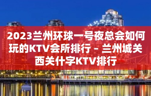 2023兰州环球一号夜总会如何玩的KTV会所排行 – 兰州城关西关什字KTV排行