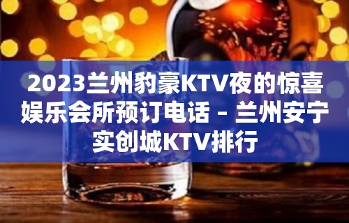 2023兰州豹豪KTV夜的惊喜娱乐会所预订电话 – 兰州安宁实创城KTV排行