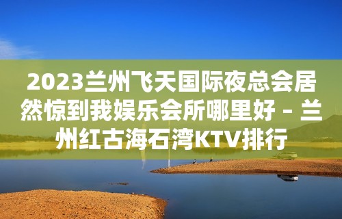 2023兰州飞天国际夜总会居然惊到我娱乐会所哪里好 – 兰州红古海石湾KTV排行