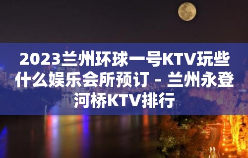 2023兰州环球一号KTV玩些什么娱乐会所预订 – 兰州永登河桥KTV排行