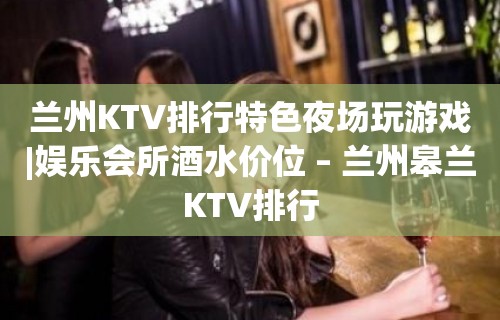 兰州KTV排行特色夜场玩游戏|娱乐会所酒水价位 – 兰州皋兰KTV排行