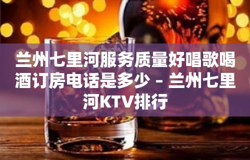 兰州七里河服务质量好唱歌喝酒订房电话是多少 – 兰州七里河KTV排行