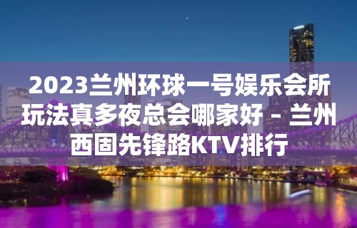 2023兰州环球一号娱乐会所玩法真多夜总会哪家好 – 兰州西固先锋路KTV排行