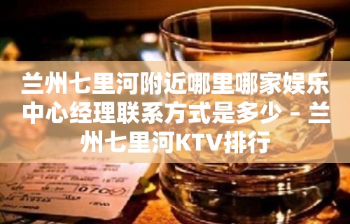 兰州七里河附近哪里哪家娱乐中心经理联系方式是多少 – 兰州七里河KTV排行