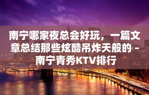 南宁哪家夜总会好玩，一篇文章总结那些炫酷吊炸天般的 – 南宁青秀KTV排行