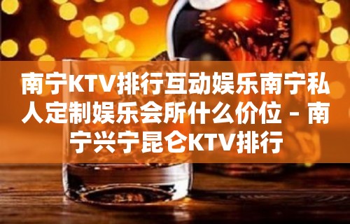 南宁KTV排行互动娱乐南宁私人定制娱乐会所什么价位 – 南宁兴宁昆仑KTV排行