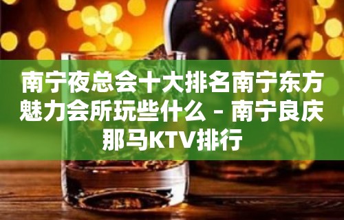 南宁夜总会十大排名南宁东方魅力会所玩些什么 – 南宁良庆那马KTV排行