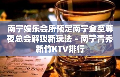 南宁娱乐会所预定南宁金至尊夜总会解锁新玩法 – 南宁青秀新竹KTV排行