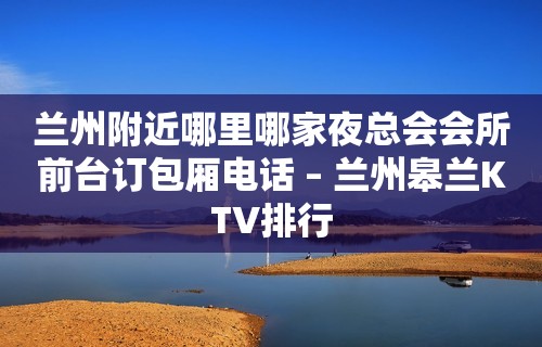 兰州附近哪里哪家夜总会会所前台订包厢电话 – 兰州皋兰KTV排行