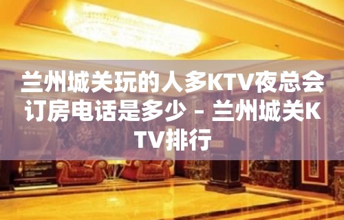 兰州城关玩的人多KTV夜总会订房电话是多少 – 兰州城关KTV排行