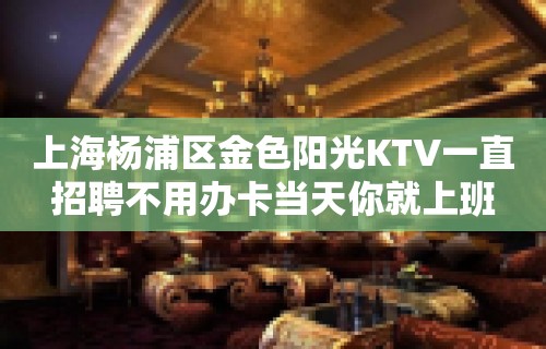 上海杨浦区金色阳光KTV一直招聘不用办卡当天你就上班