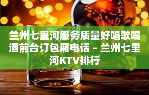 兰州七里河服务质量好唱歌喝酒前台订包厢电话 – 兰州七里河KTV排行