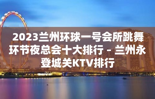 2023兰州环球一号会所跳舞环节夜总会十大排行 – 兰州永登城关KTV排行