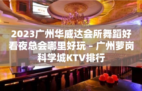 2023广州华威达会所舞蹈好看夜总会哪里好玩 – 广州萝岗科学城KTV排行