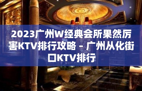 2023广州W经典会所果然厉害KTV排行攻略 – 广州从化街口KTV排行